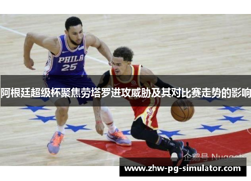 阿根廷超级杯聚焦劳塔罗进攻威胁及其对比赛走势的影响