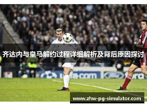 齐达内与皇马解约过程详细解析及背后原因探讨