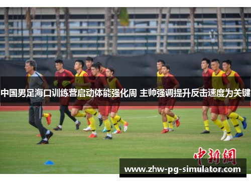 中国男足海口训练营启动体能强化周 主帅强调提升反击速度为关键