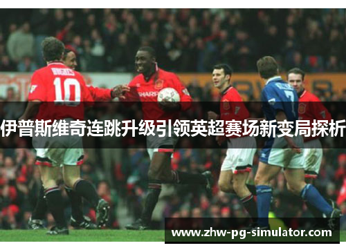 伊普斯维奇连跳升级引领英超赛场新变局探析