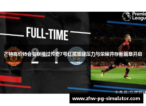 芒特高价转会曼联接过传奇7号红魔重建压力与荣耀并存新篇章开启 芒特高价转会曼联接过传奇7号红魔重建压力与荣耀并存新篇章开启