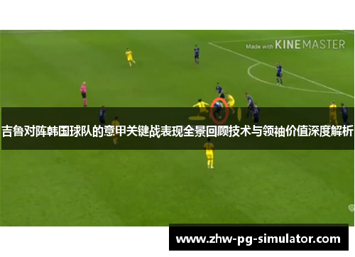 吉鲁对阵韩国球队的意甲关键战表现全景回顾技术与领袖价值深度解析