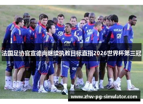 法国足协官宣德尚继续执教目标直指2026世界杯第三冠 法国足协官宣德尚继续执教目标直指2026世界杯第三冠